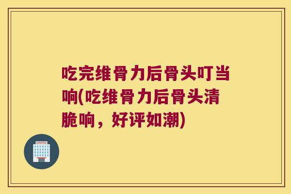 吃完维骨力后骨头叮当响(吃维骨力后骨头清脆响,好评如潮)