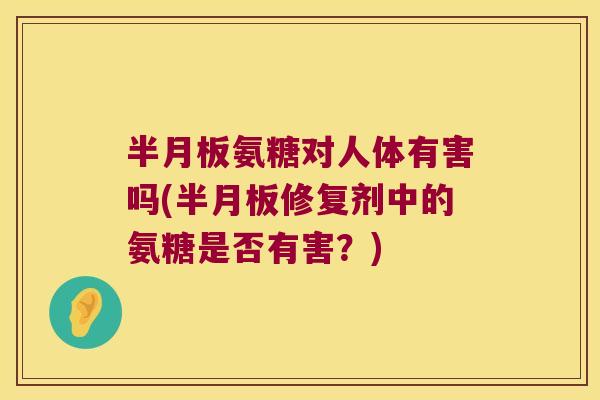 半月板氨糖对人体有害吗(半月板修复剂中的氨糖是否有害?)