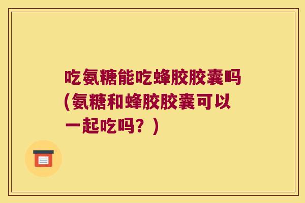 吃氨糖能吃蜂胶胶囊吗(氨糖和蜂胶胶囊可以一起吃吗?)
