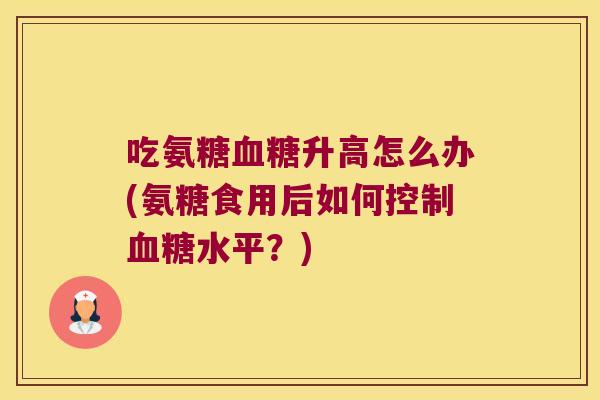 吃氨糖血糖升高怎么办(氨糖食用后如何控制血糖水平?)