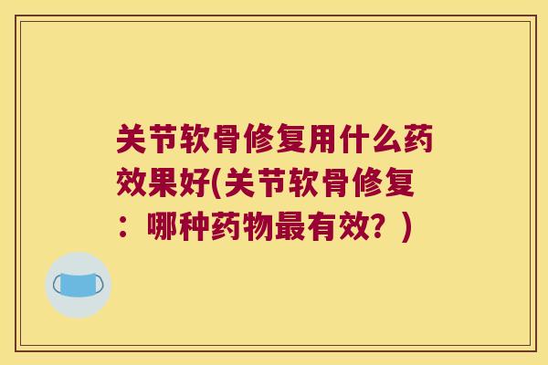 关节软骨修复用什么药效果好(关节软骨修复:哪种药物最有效?)