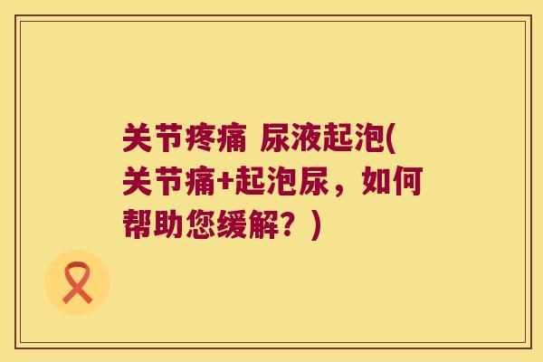 关节疼痛 尿液起泡(关节痛+起泡尿，如何帮助您缓解？)