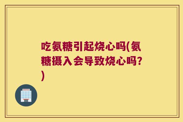 吃氨糖引起烧心吗(氨糖摄入会导致烧心吗?)