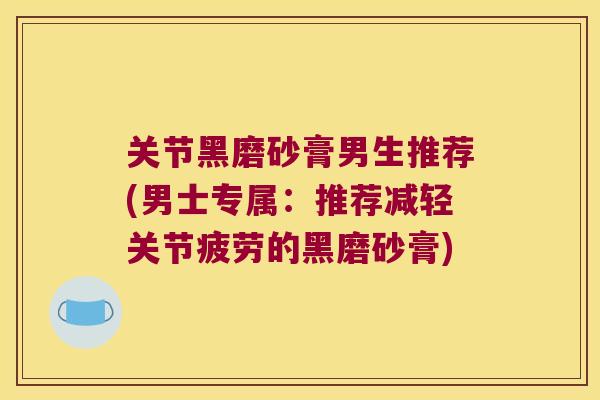关节黑磨砂膏男生推荐(男士专属:推荐减轻关节疲劳的黑磨砂膏)