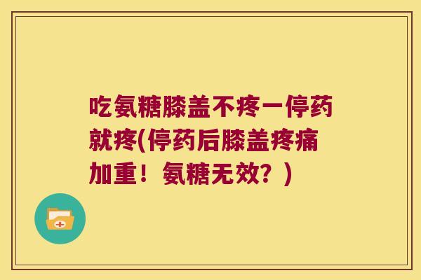 吃氨糖膝盖不疼一停药就疼(停药后膝盖疼痛加重！氨糖无效？)