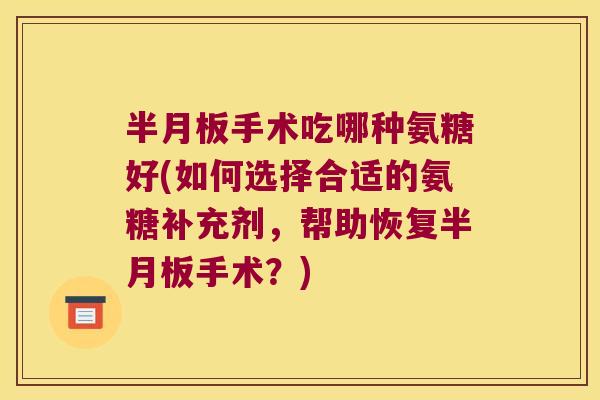 半月板手术吃哪种氨糖好(如何选择合适的氨糖补充剂,帮助恢复半月板手术?)