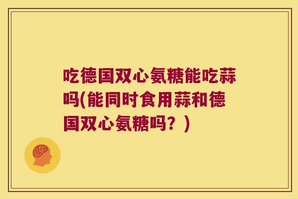 吃德国双心氨糖能吃蒜吗(能同时食用蒜和德国双心氨糖吗?)