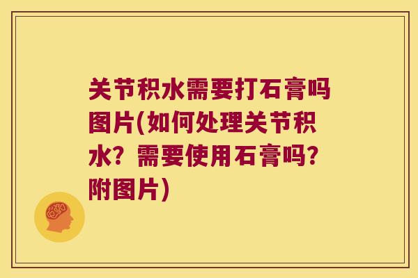 关节积水需要打石膏吗图片(如何处理关节积水?需要使用石膏吗?附图片)