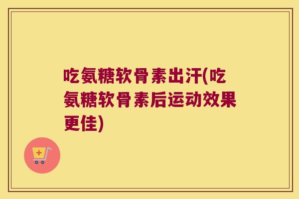 吃氨糖软骨素出汗(吃氨糖软骨素后运动效果更佳)