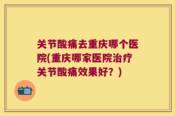 关节酸痛去重庆哪个医院(重庆哪家医院治疗关节酸痛效果好?)