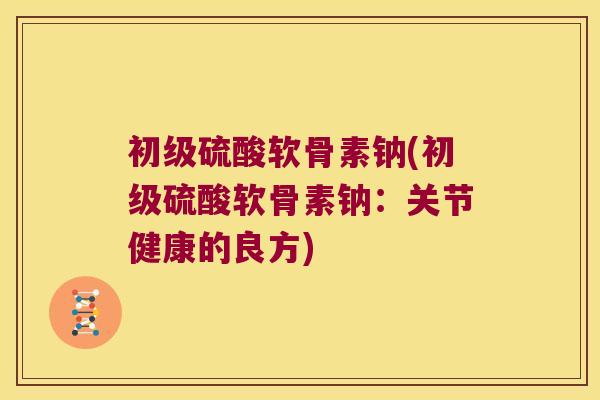 初级硫酸软骨素钠(初级硫酸软骨素钠:关节健康的良方)