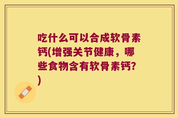 吃什么可以合成软骨素钙(增强关节健康,哪些食物含有软骨素钙?)