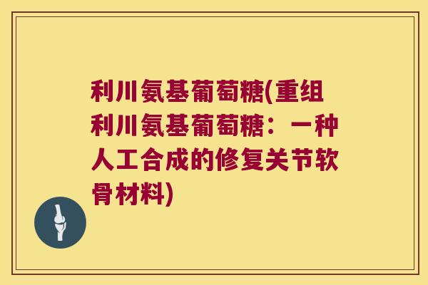利川氨基葡萄糖(重组利川氨基葡萄糖:一种人工合成的修复关节软骨材料)