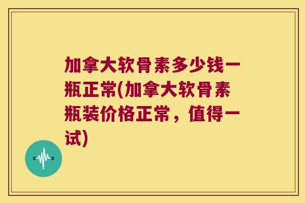 加拿大软骨素多少钱一瓶正常(加拿大软骨素瓶装价格正常,值得一试)
