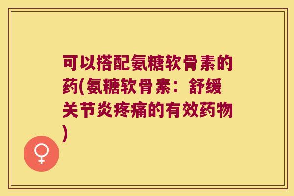 可以搭配氨糖软骨素的药(氨糖软骨素:舒缓关节炎疼痛的有效药物)