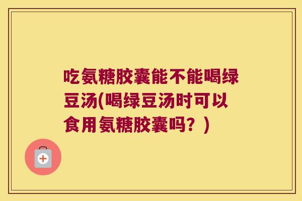 吃氨糖胶囊能不能喝绿豆汤(喝绿豆汤时可以食用氨糖胶囊吗?)