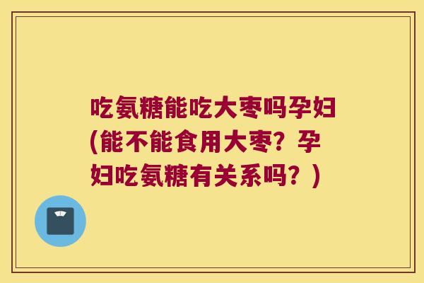 吃氨糖能吃大枣吗孕妇(能不能食用大枣?孕妇吃氨糖有关系吗?)