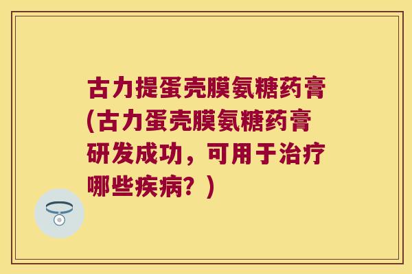 古力提蛋壳膜氨糖药膏(古力蛋壳膜氨糖药膏研发成功，可用于治疗哪些疾病？)