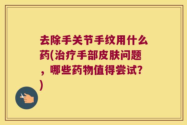 去除手关节手纹用什么药(治疗手部皮肤问题,哪些药物值得尝试?)