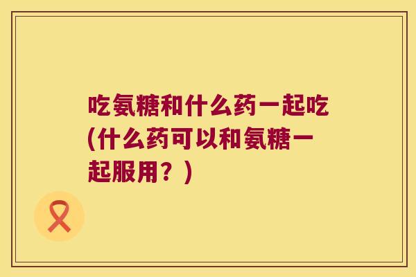 吃氨糖和什么药一起吃(什么药可以和氨糖一起服用?)