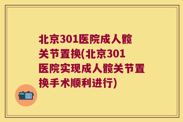 北京301医院成人髋关节置换(北京301医院实现成人髋关节置换手术顺利进行)