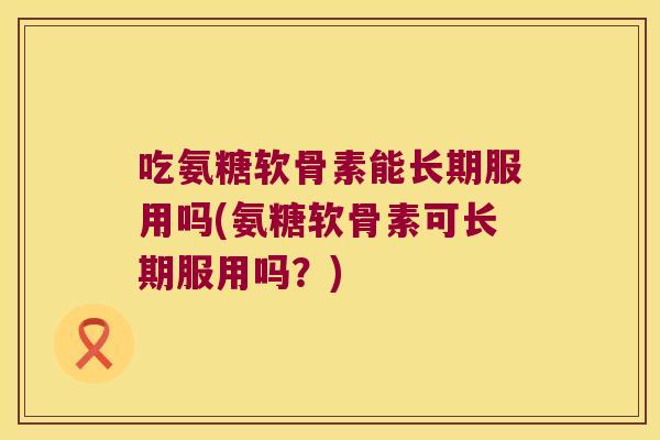 吃氨糖软骨素能长期服用吗(氨糖软骨素可长期服用吗?)