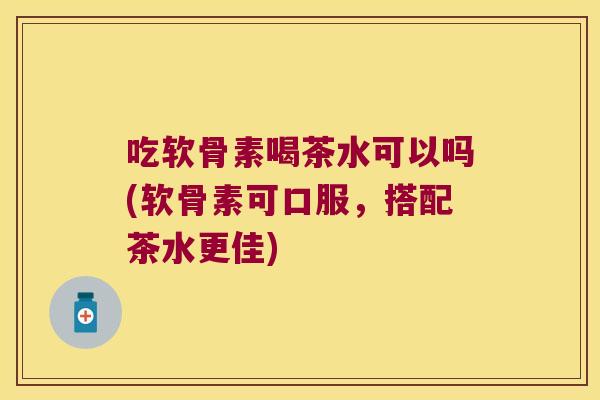 吃软骨素喝茶水可以吗(软骨素可口服,搭配茶水更佳)
