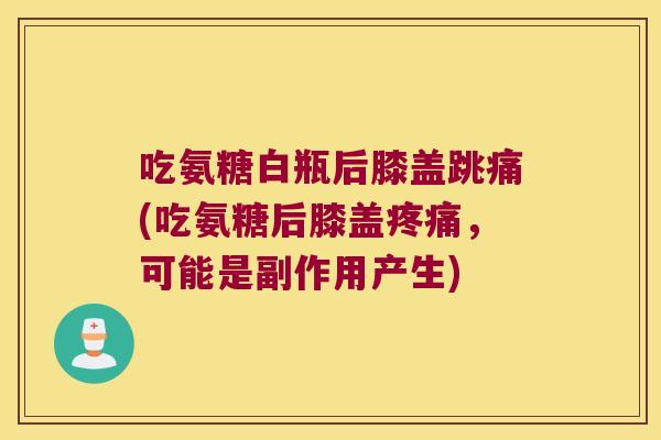 吃氨糖白瓶后膝盖跳痛(吃氨糖后膝盖疼痛,可能是副作用产生)