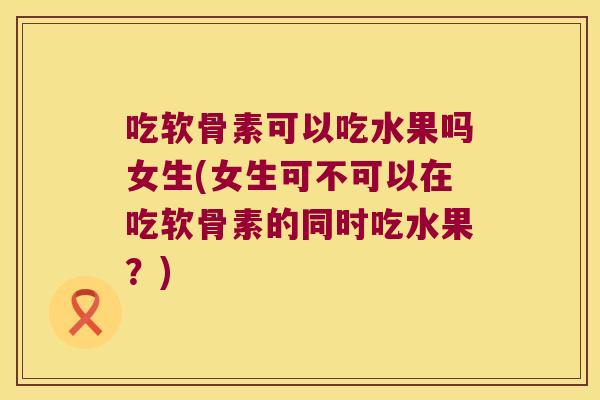吃软骨素可以吃水果吗女生(女生可不可以在吃软骨素的同时吃水果?)