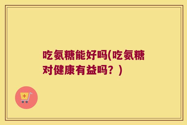 吃氨糖能好吗(吃氨糖对健康有益吗？)