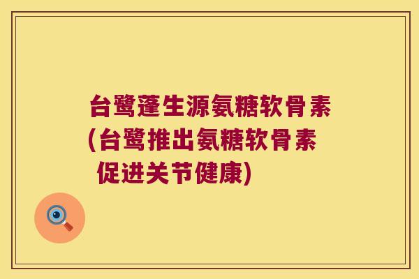 台鹭蓬生源氨糖软骨素(台鹭推出氨糖软骨素 促进关节健康)