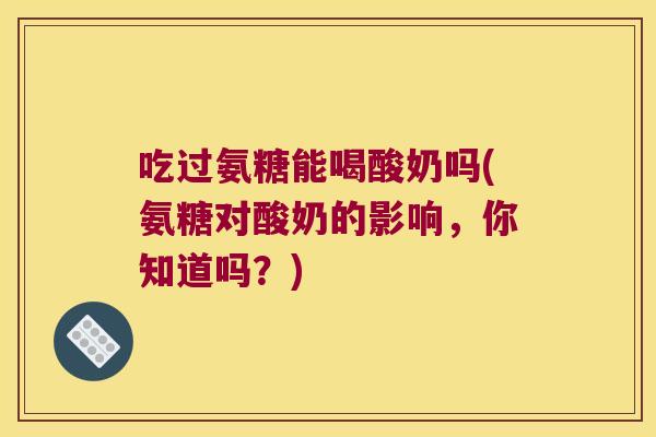 吃过氨糖能喝酸奶吗(氨糖对酸奶的影响,你知道吗?)