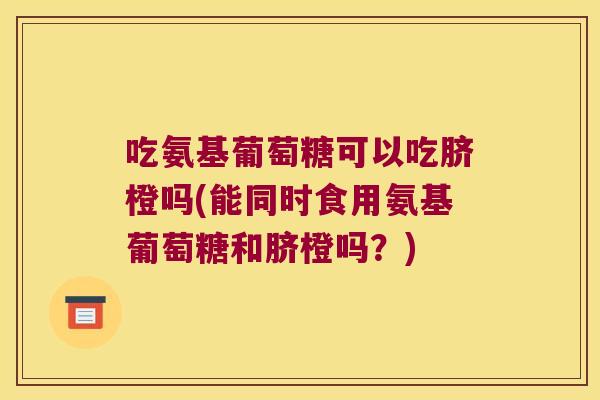 吃氨基葡萄糖可以吃脐橙吗(能同时食用氨基葡萄糖和脐橙吗?)