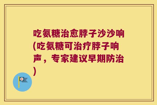 吃氨糖治愈脖子沙沙响(吃氨糖可治疗脖子响声,专家建议早期防治)