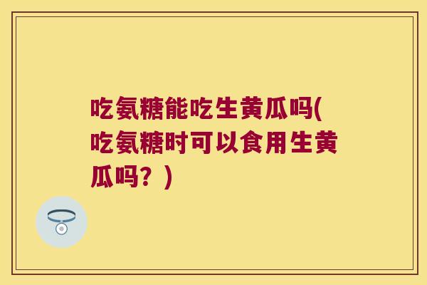 吃氨糖能吃生黄瓜吗(吃氨糖时可以食用生黄瓜吗?)