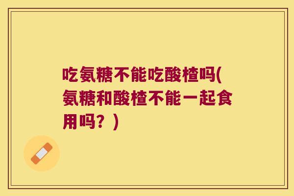 吃氨糖不能吃酸楂吗(氨糖和酸楂不能一起食用吗？)