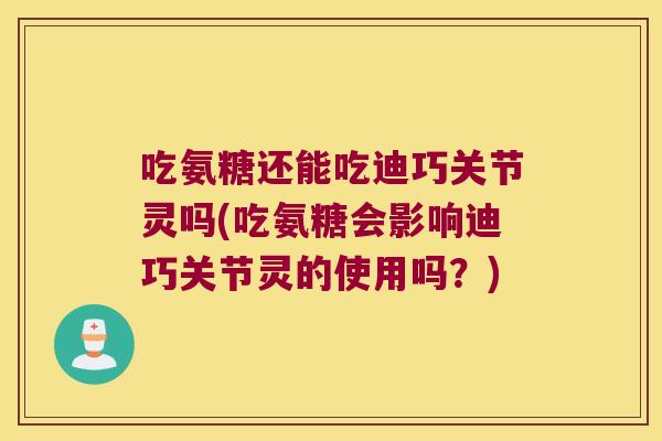 吃氨糖还能吃迪巧关节灵吗(吃氨糖会影响迪巧关节灵的使用吗?)