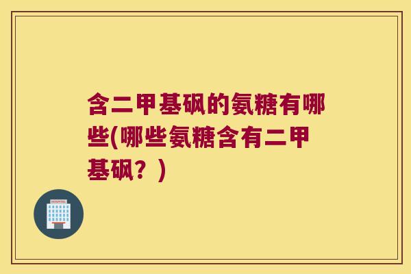 含二甲基砜的氨糖有哪些(哪些氨糖含有二甲基砜?)