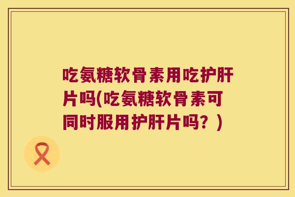 吃氨糖软骨素用吃护肝片吗(吃氨糖软骨素可同时服用护肝片吗?)