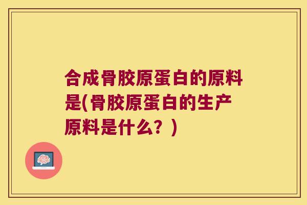 合成骨胶原蛋白的原料是(骨胶原蛋白的生产原料是什么?)