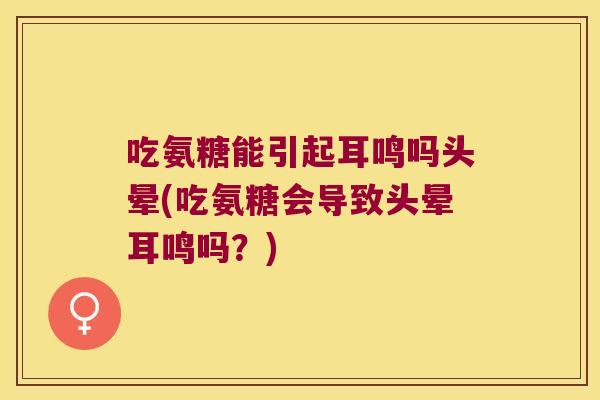 吃氨糖能引起耳鸣吗头晕(吃氨糖会导致头晕耳鸣吗?)