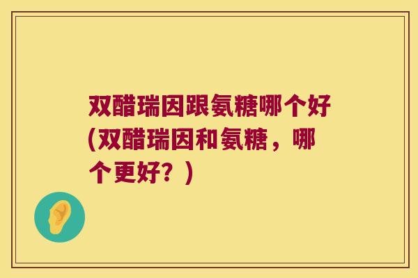 双醋瑞因跟氨糖哪个好(双醋瑞因和氨糖,哪个更好?)