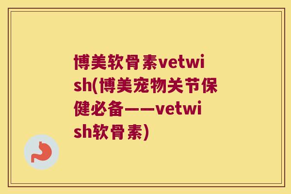 博美软骨素vetwish(博美宠物关节保健必备——vetwish软骨素)