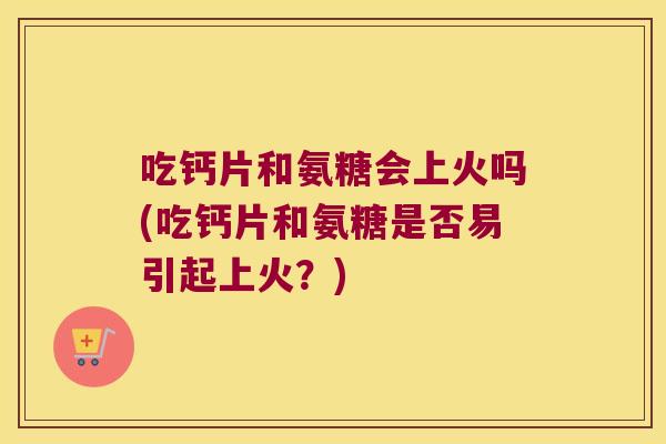 吃钙片和氨糖会上火吗(吃钙片和氨糖是否易引起上火？)