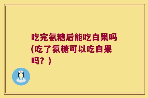 吃完氨糖后能吃白果吗(吃了氨糖可以吃白果吗?)