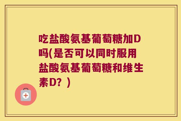 吃盐酸氨基葡萄糖加D吗(是否可以同时服用盐酸氨基葡萄糖和维生素D?)