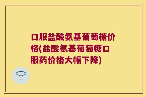 口服盐酸氨基葡萄糖价格(盐酸氨基葡萄糖口服药价格大幅下降)