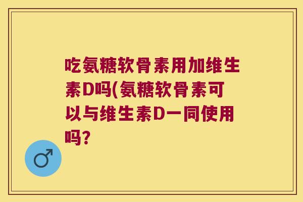 吃氨糖软骨素用加维生素D吗(氨糖软骨素可以与维生素D一同使用吗?