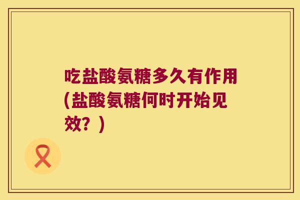 吃盐酸氨糖多久有作用(盐酸氨糖何时开始见效?)