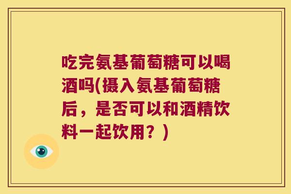 吃完氨基葡萄糖可以喝酒吗(摄入氨基葡萄糖后,是否可以和酒精饮料一起饮用?) 吃完氨基葡萄糖可以喝酒吗(摄入氨基葡萄糖后,是否可以和酒精饮料一起饮用?)